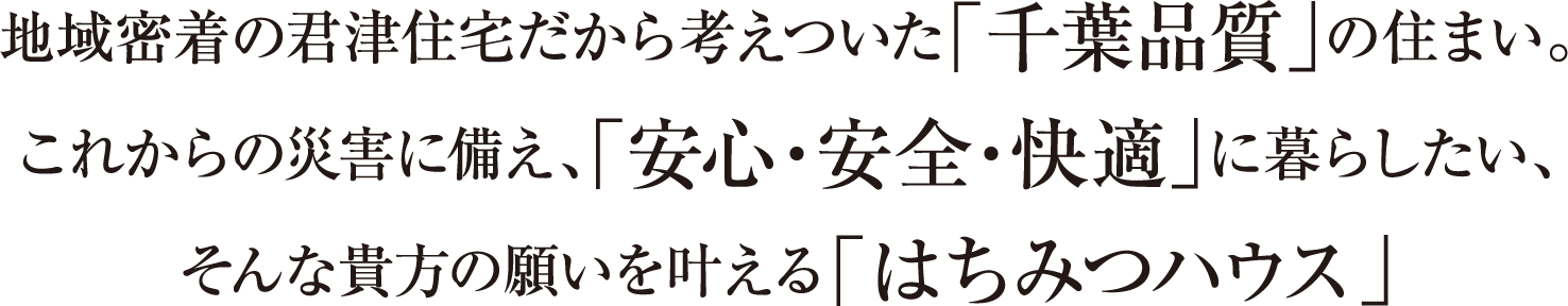 地域密着の君津住宅だから考えついた「千葉品質」の住まい。これからの災害に備え、「安心・安全・快適」に暮らしたい、そんな貴方の願いを叶える「はちみつハウス」